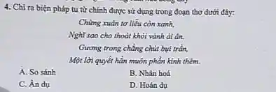 4. Chỉ ra biện pháp tu từ chính được sử dụng trong đoạn thơ dưới đây:
Chùng xuân tơ liều còn xanh,
Nghĩ sao cho thoát khỏi vành đi ân.
Girong trong chẳng chút bui trần.
Một lời quyết hẳn muôn phần kinh thêm.
A. So sánh
B. Nhân hoá
C. Ân dụ
D. Hoán dụ