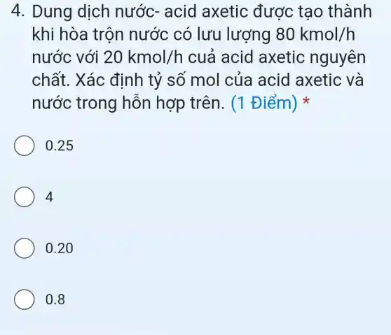 4. Dung dịch nước-acid axetic được tạo thành
khi hòa trộn nước có lưu lượng 80kmol/h
nước với 20kmol/h cuá acid axetic nguyên
chất. Xác định tỷ số mol của acid axetic và
nước trong hỗn hợp trên. (1 Điểm)
0.25
4
0.20
0.8