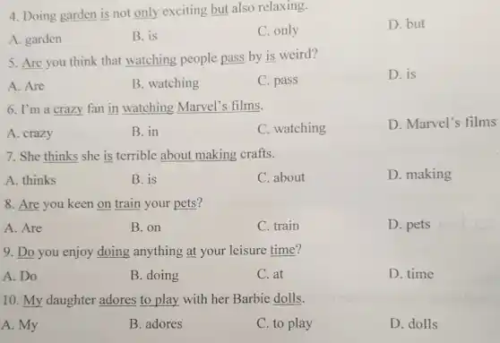 4. Doing garden is not only exciting but also relaxing.
D. but
A. garden
B. is
C. only
5. Are you think that watching people pass by is weird?
A. Are
B. watching
C. pass
D. is
6. I'm a crazy fan in watching Marvel's films.
A. crazy
B. in
C. watching
D. Marvel's films
7. She thinks she is terrible about making crafts.
A. thinks
B. is
C. about
D. making
8. Are you keen on train your pets?
A. Are
B. on
C. train
D. pets
9. Do you enjoy doing anything at your leisure time?
A.Do
B. doing
C. at
D. time
10. My daughter adores to play with her Barbie dolls.
A. My
B. adores
C. to play
D. dolls