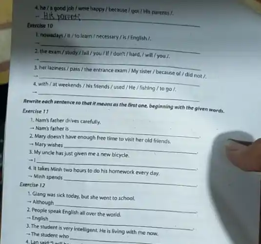 4. he/a good job / were happy / because / got / His parents /.
-I
__
Exercise
1. nowadays/II/to learn / necessary /is/English/.
...
__
blackboard
2
.
__
3
/ because
t /.
__
4
.
__
Rewrite each sentence so that it means as the first one, beginning with the given words.
Exercise 11
1. Nam's father drives carefully.
- Nam's father is
__
2. Mary doesn't have enough free time to visit her old friends.
- Mary wishes
__
3. My uncle has just given me a new bicycle.
-
__
4. It takes
to his homework every day
- Minh spends
__
Exercise 12
1. Giang was sick today, but she went to school.
- Although
__
communication
2. People
- English
__
3. The student is very intelligent. He is living with me now.
- The student who
__
4. Lan said:will be