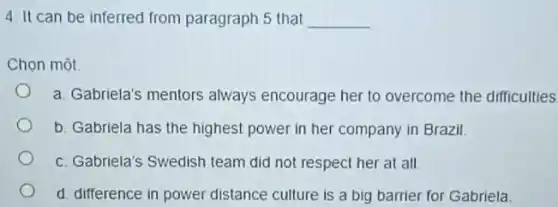 4. It can be inferred from paragraph 5 that __
Chọn một
a. Gabriela's mentors always encourage her to overcome the difficulties
b. Gabriela has the highest power in her company in Brazil.
c. Gabriela's Swedish team did not respect her at all
d. difference in power distance culture is a big barrier for Gabriela.