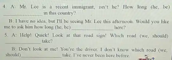 4. A: Mr. Lee is a recent immigrant,isn't he?How long (he
__ in this country?
B: I have no idea,but I'll be seeing Mr. Lee this afternoon.Would you like
me to ask him how long (he, be) __ here?
5. A: Help! Quick!Look at that road sign! Which road (we , should)
__ take?
B:Don't look at me! You're the driver I don't know which road (we,
should) __ take. I've never been here before.