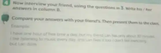 (4) Now interview your friend, using the questions in 3. Write his / her
answers in column B.
Compare your answers with your friend's. Then present them to the class.
Example
I have one hour of free time a day, but my friend Lan has only about 30 minutes.
I like listening to music every day, and Lan likes it too I don't like exercising.
but Lan does