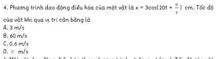 4. Phương trình dao động diều hòa của một vật là x=3cos(20t+(pi )/(3))cm . Tốc dộ
của vật khi qua vị trí cân bằng là
A. 3m/s
B. 60m/s
C. 0,6m/s
D. pi m/s