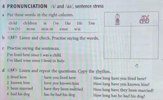 4 PRONUNCIATION /I/ and /aI/, sentence stress
a Put these words in the right column.

 }(l)
child 
live (v)
 & 
children 
mine
 & 
in 
minute
 & 
I've like 
since
 & 
life 
win
 
 b & 7.2 & Listen and check. Practise saying the words. & & 
 c & Practise saying the sentences. & & & 
 d & 73 & Listen and repeat the questions. & Copy the rhythm. & 
 & lived here & 
have you lived here 
have you known him 
have they been married 
has he had his dog
 & 
How long have you lived here? 
How long have you known him? 
How long have they been married? 
How long has he had his dog?
 &