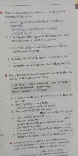 4 Rewrite the sentences using as __ as so that the
meaning is the same.
1 Travelling by car is safer than travelling by
motorbike.
__
Travelling by motorbike isn't as safe as
2 Cycling and driving are both dangerous . They
have the same number of accidents.
__
3 Heathrow Airport is more
than Gatwick Airport.
__
4
__
less busy
5
__
quicker
5 Complete the sentences using the words in the box
and any other words necessary.
a lot/busy a bit/interesting
a bit/economical a little big
much/popular a lot quiet
1 The new model is a bit more economical than the
old one.
2 Booking in advance can be
__
than oaving on the day of travel.
3 Well yesterday's lecture was
__
than last week's,I suppose.
4 The station is generally
__ in
the afternoons and
__
when
are travelling to and from work.
5 Cycling is generally
__
with
younger people , especially in student towns.
6 Our new car is
__
our old one.
There's a bit more room in the back seat.
6 Complete the text about travel in Indonesia.
Use the comparative or superlative form of the
adjectives other words you need.
1 __
depends on where you are.
(good)way to travel
and Indonesia	 .renerally