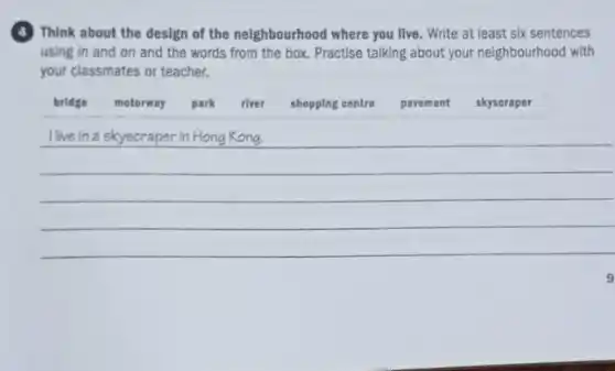 (4) Think about the design of the neighbourhood where you live. Write at least six sentences using in and on and the words from the box. Practise talking about your neighbourhood with your classmates or teacher.
bridge
motorway
park
river
shopping centre
pavement
skyscraper
I live in a skyscraper in Hong Kong.