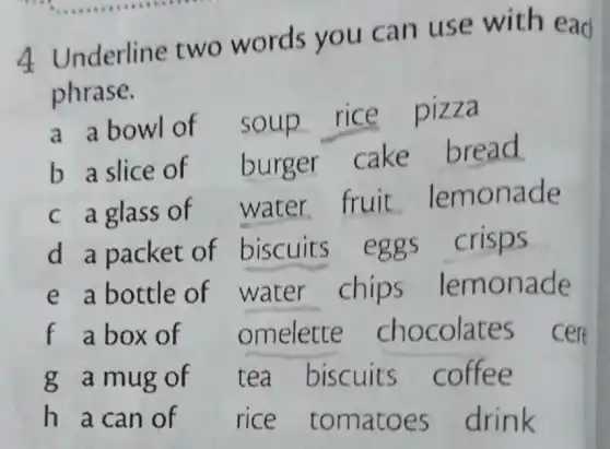 4 Underline two words you can use with ead
phrase.
a abowl of
soup rice pizza
b a slice of burger
cake bread
c a glass of
water fruit lemonade
d a packet of biscuits eggs crisps
chips lemonade