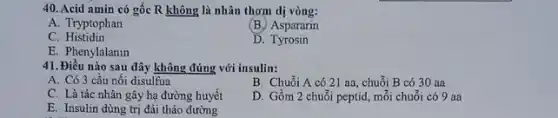 40. Acid amin có gốc R không là nhân thơm dị vòng:
A. Tryptophan
(B.) Aspararin
C. Histidin
D Tyrosin
E. Phenylalanin
41. Điều nào sau đây không đúng với insulin:
A. Có 3 cầu nối disulfua
B. Chuỗi A có 21 aa, chuỗi B có 30 aa
C. Là tác nhân gây hạ đường huyết
D. Gồm 2 chuỗi peptid, mỗi chuỗi có 9 aa
E. Insulin dùng trị đái tháo đường