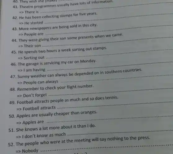 40. They wish she (make)musicin
41. Theatre programmes usually have lots of information.
................................................................................................
=> There is
__
42. He has been collecting stamps for five years.
................................................................................................-.......
=> He started
__
43. More newspapers are being sold in this city.
.....................................................................................
=> People are
__
44. They were giving their son some presents when we came.
..............................................................................
=> Their son
__
45. He spends two hours a week sorting out stamps.
=> Sorting out
__
46. The garage is servicing my car on Monday.
=>1 am having
__
47. Sunny weather can always be depended on in southern countries.
=> People can always
__
48 Remember to check your flight number.
__
.
49 Football attracts people as much and so does tennis.
__ a
50. Apples are usually cheaper than oranges.
=> Apples are
__
51. She knows a lot more about it than I do.
=>1 don't know as much
__
52. The people who were at the meeting will say nothing to the press.
=> Nobody ..
__