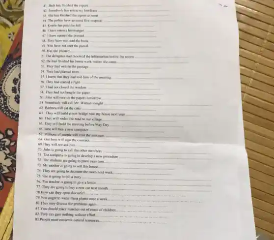 41. Beth has finished the report __
42. Somebody has taken my briefcase __
43. She has finished the report at noon __
44. The police have arrested five suspects __
45. Kerrie has paid the bill __
46. I have eaten a hamburger __
47. I have opened the present __
48. They have not read the book __
49. You have not sent the parcel. __
50. Has she phoned __
51. The delegates had received the information before the recess __
52. He had finished his home work before she came __
53. They had written the passage. __
54. They had planted trees. __
55. I know that they had told him of the meeting. __
56. They had started a fight __
57. I had not closed the window __
58. They had not bought the paper __
60. John will receive the papers tomorrow __
61. Somebody will call Mr. Watson tonight __
62. Barbara will eat the cake __
63. They will build a new bridge near my house next year. __
64. They will widen the road to our village	__
65. They will hold the meeting before May Day __
66. Jane will buy a new computer. ...... __
67. Millions of people will visit the museum __
68. Our boss will sign the contract.	__
69. They will not ask him. __
70. John is going to call the other members __
71. The company is going to develop a new procedure .. __
72. The students are going to plant trees here __
73. My mother is going to sell this house. __
74. They are going to decorate the room next week. __
75. She is going to tell a story __
76. The teacher is going to give a lesson __
77. They are going to buy a new car next month. __
78.How can they open this safe? __
79.You ought to water these plants once a week.
__
80. They may discuss the problems again. __
81.You should place matches out of reach of children ......................................................................
__
82.They can gain nothing without effort... __
83.People must conserve natural resources. __