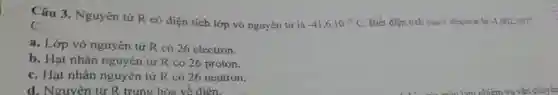-41,6cdot 10^-19C Biết điện tích của I electron là -1,602cdot 10^10
Câu 3 . Nguyên tử R có điện tích lớp vỏ nguyên tử là
C.
a. Lớp vỏ nguyên tử R có 26 electron.
b. Hạt nhân nguyên tử R có 26 proton.
C. Hạt nhân nguyên tử R có 26 neutron.
d. Nguyên tử R trung hòa về điện.