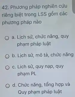 42. Phương pháp nghiên cứu
riêng biệt trong LSS gồm các
phương pháp nào
a. Lịch sử, chức nǎng, quy
phạm pháp luật
b. Lịch sử, mô tả, chức nǎng
c. Lich sử, quy nạp, quy
phạm PL
d. Chức nǎng, tổng hợp và
Quy phạm pháp luật