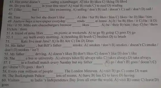 45. Her sister doesn't __ eating a hamburger. A)like B) likes C)liking D) liked
46. Do you like __ in your free time? A) read B)reads C) to read D) reading
47.I like __ but I __ like swimming .A) sailing /don't B) sail /doesn't C) sail /don't D) sail /
do
48. Tom __ her but she doesn't like __ A) like / her B) likes / him C) likes / he D) like / him
49. Andrew buys a everyday. __ reads __ at home. A) It / he B) Him / it C) He / it D)
His / it 50 Mike eats cheeseburgers because __ likes __ A) he / their B) him / they C) he / them
D) him / them
51 A friend of mine likes __ on picnic at weekends.A) to go B) going C)goes D) go
52.I __ my teeth every morning.A)brushing B)brush C)brushes D) to brush
53. __ Kate live near Jane? A) Is B ) Are C) Do D) Does
54. His father __ , but Bill's father __ smoke. A)smokes /don't B)smokes /doesn't C)smoke /
don't D)smokes / isn't
55. My father __ driving.A)doesn't likes B)don't likes C)doesn't like D)don't like
56. She __ a bus to university. A)always takes B)always take C)takes always D)take always
57.I __ to a football match every Sunday but my father __ A) go don't B) goes /doesn't C)
go / doesn't D)goes / don't
58. Every year millions of people __ The London Museum. A)visit B) go C)come D) want
59.The Buckingham Palace __ lots of rooms . A) have B) has C) to have D)having
60. Visitors __ to India's Independence Day from all over the world .A) visit B ) come C) leave D)