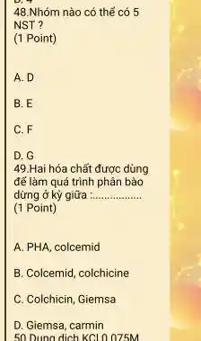 48.Nhóm nào có thể có 5
NST ?
(1 Point)
A. D
B. E
C. F
D. G
49.Hai hóa chất được dùng
để làm quá trình phân bảo
dừng ở kỳ giữa __
(1 Point)
A. PHA, colcemid
B. Colcemid, colchicine
C. Colchicin, Giemsa
D. Giemsa, carmin
50 Dung dịch KCl 0.075M