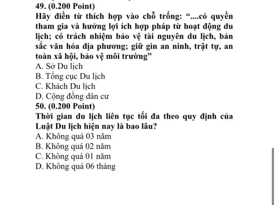 49. (0.200 Point)
Hãy điền từ thích hợp vào chỗ trống: * __ có quyên
tham gia và hưởng lợi ích hợp pháp từ hoạt động du
lịch; có trách nhiệm bảo vệ tài nguyên du lịch, bản
sắc vǎn hóa địa phương; giữ gìn an ninh, trật tự, an
toàn xã hội, bảo vệ môi trường"
A. Sở Du lịch
B. Tổng cục Du lịch
C. Khách Du lịch
D. Cộng đông dân . cư
50. (0.200 Point)
Thời gian du lịch liên tục tối đa theo quy định của
Luật Du lịch hiện nay là bao lâu?
A. Không quá 03 nǎm
B. Không quá 02 nǎm
C. Không quá 01 nǎm
D. Không quá 06 tháng