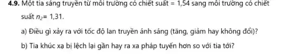 4.9. Một tia sáng truyền từ môi trường có chiết suacute (hat (a))t=1,54 sang môi trường có chiết
suất n_(2)=1,31
a) Điều gì xảy ra với tốc độ lan truyền ánh sáng (tǎng, giảm hay không đổi)?
b) Tia khúc xạ bị lệch lại gần hay ra xa pháp tuyến hơn so với tia tới?