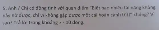 5. Anh / Chị có đồng tình với quan điểm "Biết bao nhiêu tài nǎng không
nảy nở được, chỉ vì không gặp được một cái hoàn cảnh tốt!"không? Vì
sao? Trả lời trong khoảng 7-10 dòng.