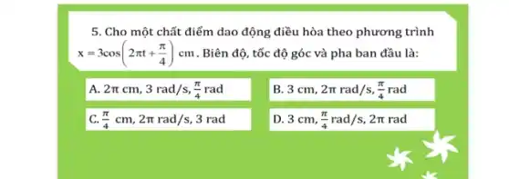 5. Cho một chất điểm dao động điều hòa theo phương trình
x=3cos(2pi t+(pi )/(4))cm . Biên độ, tốc độ góc và pha ban đầu là:
A 2pi cm,3rad/s,(pi )/(4)rad
B. 3 cm, 2pi rad/s,(pi )/(4)rad
c (pi )/(4)cm,2pi rad/s,3rad
D. 3 cm, (pi )/(4)rad/s,2pi rad