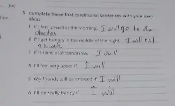 (not
) -
5 Complete these first conditional sentences with your own
ideas.
1
__
I wu
2 If I get hungry in the middle of the night.
__
3
__
I will
__
I will
5
__
I will
6
__
I will