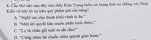 5. Câu thơ nào sau đây cho thấy Kim Trọng luôn coi trọng tình vợ chồng với Thuý
Kiều và bày tỏ sự trân quý phẩm giá của nàng?
A. "Nghĩ sao cho thoát khỏi vành ái fin."
B. "Một lời quyết hẳn muôn phần kính thêm."
C. "Lo là chǎn gối mới ra sắt cầm!"
D. "Cùng nhau lại chuốc chén quỳnh giao hoan."