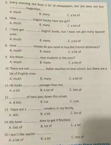 5. Every morning she buys a lot of newspapers but she does not buy
__
magazines.
A. much
B. many
C. a lot of
6. How __
English books have you got?
A. much
B. many
C. a lot of
7. I have got __
English books, but I have not got many Spanish
ones.
A. much
B. many
C. a lot of
8. How __
money do you need to buy this French dictionary?
A. much
B. many
C. a lot of
9. Are there __ new students in the class?
A. much
B. many
C. a lot of
10.There are not __ Italian teachers in that school, but there are a
lot of English ones.
A. much
B. many
C. a lot of
11. He looks __ younger than me.
A. a lot
B. a lot of
C. lots of
12 __ of taxis pass down this street.
A. A lots
B. Lot
C. Lots
13. There are a __ smokers in my family.
A. lots
B. a lot
C. lot of
14. We have __ time to get it finished.
A. lots of
B. lot of
C. a lot
15.I don't like apples
__
C. lots of
A. a lot of
B. a lot
will complete these sentences.