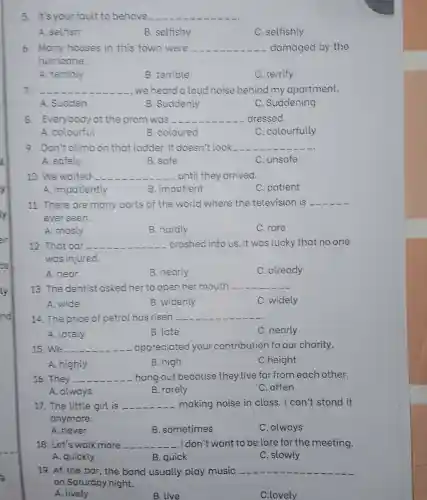 5. It's your fault to behave. __
A. selfish
B. selfishy
C. selfishly
6. Many houses in this town were __ damaged by the
hurricane.
A. terribly
B. terrible
C. terrify
7 __ we heard a loud noise behind my apartment.
A. Sudden
B. Suddenly
C. Suddening
8. Everybody at the prom was - __ dressed.
A. colourful
B. coloured
C. colourfully
9. Don't climbon that ladder.It doesn't look __
A. sofely
B. safe
C. unsafe
10. We waited __ -until they arrived.
A. impatiently
B. impatient
C. patient
11. There are many parts of the world where the television is __
ever seen.
A. mosly
B. hardly
C. rare
12. That car __ crashed into us. It was lucky that no one
was injured.
A. near
B. nearly
C. already
13. The dentist asked her to open her mouth __
A. wide
B. widenly
C. widely
14. The price of petrol has risen __
A. lately
B. late
C. nearly
15. We __ appreciated your contribution to our charity.
A. highly
B. high
C.height
16. They __ -hang out because they live far from each other.
A. always
B. rarely
C. often
17. The little girl is __ making noise in class. I can't stand it
anymore.
A. never
B. sometimes
C. always
18. Let's walk more __ -. I don't t want to be late for the meeting.
A. quickly
B. quick
C. slowly
19. At the bar , the band usually play music __
on Saturday night.
A. lively
B. live
C.lovely