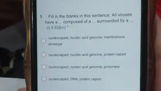 5. Fill in the blanks in this sentence: All viruses
have a __ composed of a __ surrounded by a __
(0.5 Điểm)
nucleocapsid, nucleic acid genome membranous
envelope
nucleocapsid, nucleic acid genome, protein capsid
nucleocapsid, nucleic acid genome, protomers
nucleocapsid, DNA protein capsid