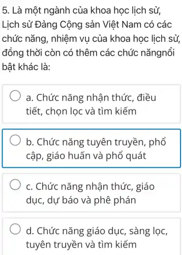 5. Là một ngành của khoa học lịch sử,
Lịch sử Đảng Cộng sản Việt Nam có các
chức nǎng , nhiệm vụ của khoa học lịch sử,
đồng thời còn có thêm các chức nǎngnổi
bật khác là:
a. Chức nǎng nhận thức , điều
tiết, chọn lọc và tìm kiếm
b. Chức nǎng tuyên truyền , phổ
cập, giáo huấn và phổ quát
c. Chức nǎng : nhân thức , giáo
dục, dư báo và phê phán
d. Chức nǎng giáo dục , sàng lọc,
tuyên truyền và tìm kiếm