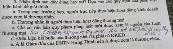 5. Nhận định sau đây đúng hay sai?Dựa vào các quy định của pháp luật
hiện hành để giải thích.
a. Trong mọi trường hợp, người trực tiếp thực hiện hoạt động kinh doanh
được xem là thương nhân.
b. Thương nhân là người thực hiện hoạt động thương mại.
c. Chỉ có vǎn bản quy phạm pháp luật mới được xem là nguồn của Luật
d. Điều kiện bắt buộc của thương nhân là phải có ĐKKD.
e. A là Giám độc của DNTN Hưng Thịnh nên A được xem là thương nhân.