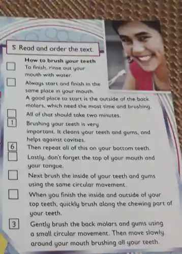 5 Read and order the text.
How to brush your teeth
To finish, rinse out your
mouth with water.
Always start and finish in the
same place in your mouth.
A good place to start is the outside of the back
molars, which need the most time and brushing.
All of that should take two minutes.
1 Brushing your teeth is very
important. It cleans your teeth and gums, and
helps against cavities.
Then repeat all of this on your bottom teeth.
Lastly,don't forget the top of your mouth and
your tongue.
Next brush the inside of your teeth and gums
using the same circular movement.
When you finish the inside and outside of your
top teeth, quickly brush along the chewing part of
your teeth.
3 Gently brush the back molars and gums using
a small circular movement. Then move slowly
around your mouth brushing all your teeth.