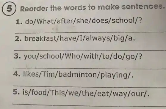 5 ) Reorder the words to make sentences.
1. do/What/after/she/does/school/?
__
2 breakfast/have/L/always/big/a
__
3 you/school/Who/with/to/do/go/?
__
A likes/Tim/badminton/playing/
__
5. is/food /This/we /the/eat /way/our/.
__