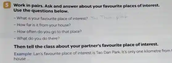 5 Work in pairs. Ask and answer about your favourite places of interest.
Use the questions below.
- What is your favourite place of interest?
- How far is it from your house?
- How often do you go to that place?
- What do you do there?
Then tell the class about your partner's favourite place of interest.
Example: Lan's favourite place of interest is Tao Dan Park. It's only one kilometre from
house __