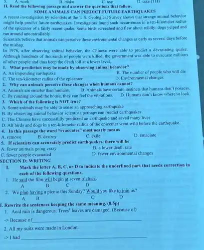 5. A. work
B. make
C. use
D. take (TH)
II. Read the following passage and answer the questions that follow.
SOME ANIMALS CAN PREDICT FUTURE EARTHQUAKES
A recent investigation by scientists at the U.S Geological Survey shows that strange animal behavior
might help predict future carthquakes. Investigators found such occurrences in a ten-kilometer radius
of the epicenter of a fairly recent quake. Some birds screeched and flew about wildly: dogs yelped and
ran around uncontrollably.
Scientists believe that animals can perecive these environmental changes as early as several days before
the mishap.
In 1976, after observing animal behavior, the Chinese were able to predict a devastating quake.
Although hundreds of thousands of people were killed.the government was able to evacuate millions
of other people and thus keep the death toll at a lower level.
1. What prediction may be made by observing animal behavior?
A. An impending carthquake
B. The number of people who will die
C. The ten-kilometer radius of the epicenter
D. Environmental changes
2. Why can animals perceive these changes when humans cannot?
A. Animals are smarter than humans.
B. Animals have certain instincts that humans don't possess.
C. By running around the house, they can feel the vibrations.
D. Humans don't know where to look
3. Which of the following is NOT true?
A. Some animals may be able to sense an approaching earthquake
B. By observing animal behavior scientists perhaps can predict earthquakes.
C. The Chinese have successfully predicted an earthquake and saved many lives
D. All birds and dogs in a ten-kilometer radius of the epicenter went wild before the earthquake.
4. In this passage the word "evacuates" most nearly means
A. remove
B. destroy
C. exile
D. emaciate
5. If scientists can accurately predict earthquakes, there will be
A. fewer animals going crazy
B. a lower death rate
C. fewer people evacuated
D. fewer environmental changes
SECTION D: WRITING
I. Mark the letter A B, C, or D to indicate the underlined part that needs correction in
each of the following questions.
1. He said the film will begin at seven o'clock.
A	B	C	D
2. We plan having a picnic this Sunday?Would you like to join us?
A B	C	D
I. Rewrite the sentences keeping the same meaning (0.5p)
1. Acid rain is dangerous. Trees' leaves are damaged. (Because of)
-> Because of __
2. All my suits were made in London.
__