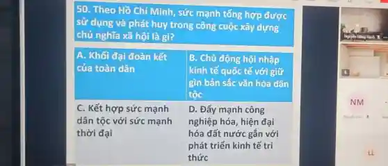 50. Theo Hồ Chí Minh, sức mạnh tổng hợp được
sử dụng và phát huy trong công cuộc xây dựng
chủ nghĩa xã hội là gì?
A. Khối đại đoàn kết
của toàn dân
B. Chủ động hội nhập
kinh tế quốc tế với giữ
gìn bản sắc vǎn hóa dân
tộc
D. Đẩy mạnh công
nghiệp hóa , hiện đại
hóa đất nước gắn với
phát triển kinh tế trị
thức
C. Kết hợp sức mạnh
dân tộc với sức mạnh
thời đại
LL