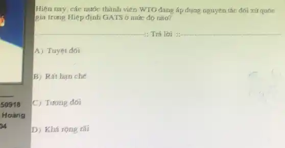 __
50918
Hoảng
DVA
Hiện nay, các nước thành viên WTO đang áp dụng nguyên tắc đối xử quốc
gia trong Hiệp định GATS ở mức độ nào?
__ Trả lời __
A) Tuyệt đối
B) Rất hạn chế
C) Tương đối
D) Khá rộng rãi