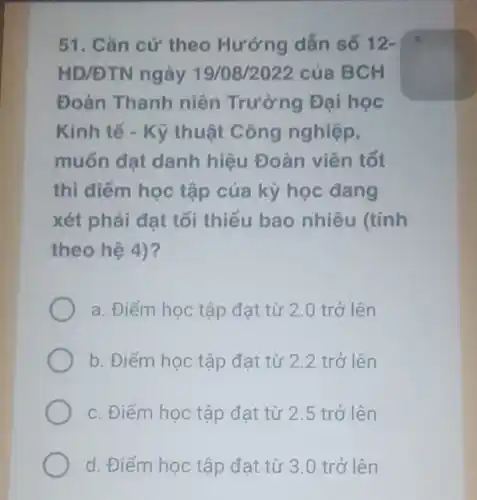 51. Cǎn cứ theo Hướng dẫn số 12-
HD/DTN ngày 19/08/2022 của BCH
Đoàn Thanh niên Trường Đại học
Kinh tế - Kỹ thuật Công nghiệp,
muốn đạt danh hiệu Đoàn viên tốt
thì điểm học tập của kỳ học đang
xét phải đạt tối thiểu bao nhiêu (tính
theo hệ 4)?
a. Điểm học tập đạt từ 2.0 trở lên
b. Điểm học tập đạt từ 2.2 trở lên
c. Điểm học tập đạt từ 2.5 trở lên
d Điểm học tập đạt từ 3.0 trở lên