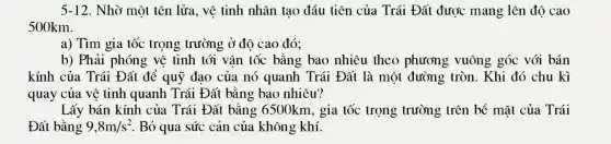 5-12. Nhờ một tên lửa, vê tinh nhân tạo đầu tiên của Trái Đất được mang lên đô cao
500km.
a) Tìm gia tốc trọng trường ở độ cao đó;
b) Phải phóng vê tinh tới vân tốc bằng bao nhiêu theo phương vuông góc với bán
kính của Trái Đất để quỹ đạo của nó quanh Trái Đất là môt đường tròn. Khi đó chu kì
quay của vệ tinh quanh Trái Đất bằng bao nhiêu?
Lấy bán kính của Trái Đất bằng 6500km , gia tốc trọng trường trên bề mǎt của Trái
Đất bằng 9,8m/s^2 . Bỏ qua sức cản của không khí.