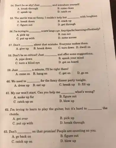 54. Don't be so shy!Just __ and introduce yourself.
A. break through
B. come clean
C. speak up
D. catch on
55. The movie was so funny, I couldn't help but __ with laughter.
A. break down
B. crack up
C. figure out
D. get through
56. I'm trying to __ a newlanguage. Anytips for learning effectively?
A. pick up
B. run out
C. put up with
D. come across
57.Don't __ about that mistake Everyone makes them.
A. give up B break down
C. turn down D dwell on
58. Don't be so critical!Just __ and offer some suggestions.
A. pipe down
B. speak your mind
C. turn a blind eye
D. get on board
59. Just __ a minute, I'll be right there!
A. come on B hang on
C. get on
D. go on
60. We need to __ for the fancy dinner party tonight.
A. dress up B eat up
C. break up D fill up
61. My car won't start. Can you help me __ what's wrong?
A. make up for
B. figure out
C. catch up on
D. blow up
62. I'm trying to learn to play the guitar, but it's hard to __ the
chords.
A. get over
B. pick up
C. put up with
D. break through
63. Don't __ on that promise!People are counting on you. disappointed
A. go back on
B. figure out
C. catch up on
D. blow up