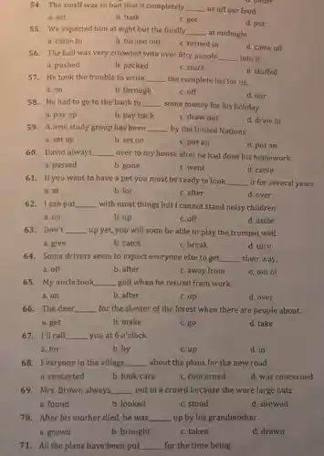 54. The smell was so bad that it completely. __ us off our food.
a. set
b. took
c. got
d. put
55. We expected him at eight but the finally __ at midnight.
a. came to	b. turned out c. turned in
d. came off
56. The hall was very crowded with over fifty people __ into it.
a. pushed
b. packed
c. stuck
d. stuffed
57. He took the trouble to write __ the complete list for us.
a. on
b. through
c. off
d. our
58. He had to go to the bank to __
some money for his holiday.
a. pay up
b. pay back
c. draw out
d. draw in
59. A new study group has been __ by the United Nations
a. set up
b. set on
c. put up
d. put on
60. David always __ over to my house after he had done his homework.
a. passed
b. gone
c. went
d. came
61. If you want to have a pet you must be ready to look __ it for several years.
a. at
b. for
c. after
d. over
62. I can put __ with most things but I cannot stand noisy children
a. on
b. up
c. off
d. aside
63. Don't __ up yet, you will soon be able to play the trumpet well.
a. give
b. catch
c. break
d. turn
64. Some drivers seem to expect everyone else to get __ their way.
a. off
b. after
c. away from
d. out of
65. My uncle took __ golf when he retired from work.
a. on
b. after
c. up
d. over
66. The deer __ for the shelter of the forest when there are people about.
b. make
c. go
d. take
67. I'll call __ you at 6 o'clock.
a. for
b. by
c. up
d. in
68. Everyone in the village __ about the plans for the new road.
a. contacted
b. took care
c. concerned
d. was concerned
69. Mrs. Brown always __ out in a crowd because she wore large hats.
a. found	b. looked	c. stood
d. showed
70. After his mother died, he was __ up by his grandmother.
a. grown	b. brought	c. taken
71. All the plans have been put __ for the time being.