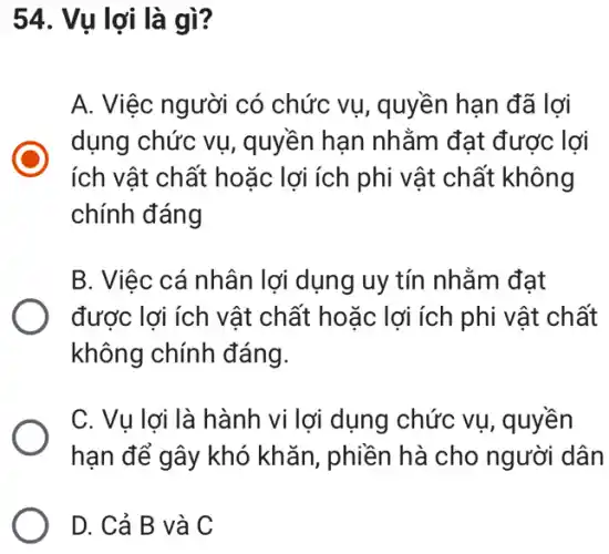 54. Vụ lợi là gì ?
A. Việc người có chức vụ, quyền hạn đã lợi
dụng chức vụ , quyền hạn nhằm đạt được lợi
ích vật chất hoặc lợi ích phi vật chất không
chính đáng
B. Việc cá nhân lợi dụng uy tín nhằm đạt
được lợi ích vật chất hoặc lợi ích phi vật chất
không chính đáng.
C. Vụ lợi là hành vi lợi dụng chức vụ, quyền
hạn để gây khó khǎn, phiền hà cho người dân
D. Cả B và C