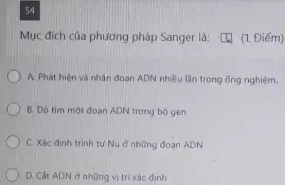 54
Mục đích của phương pháp Sanger là:(1 Điểm)
A. Phát hiện và nhân đoạn ADN nhiều lần trong ống nghiệm.
B. Dò tìm một đoạn ADN trong bộ gen
C. Xác định trình tự Nu ở những đoạn ADN
D. Cắt ADN ở những vị trí xác định