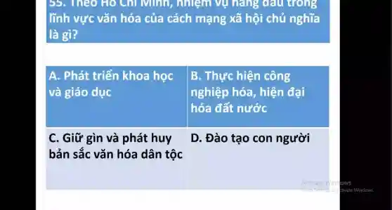 55. Theo Ho Chỉ Minh,nhiệm vụ nǎng dấu trong
lĩnh vực vǎn hóa của cách mạng xã hội chủ nghĩa
là gì?
A. Phát triển khoa học
và giáo dục
B. Thực hiện công
nghiệp hóa , hiện đại
hóa đất nước
C. Giữ gìn và phát huy
bản sắc vǎn hóa dân tộc
D. Đào tạo con người