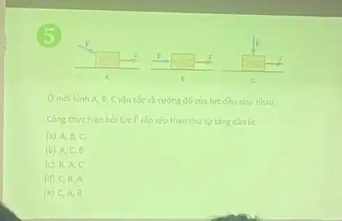 5
square 
A
moi hinh A B, C vận tốc và cường độ của lực đều như nhau.
Công thực hiện bởi lực overrightarrow (F) sắp xếp theo thứ tư tǎng dần là:
(a) A, B c
(b) A,C B
(c) B,A c
(d) C, B . A
(e) C,A