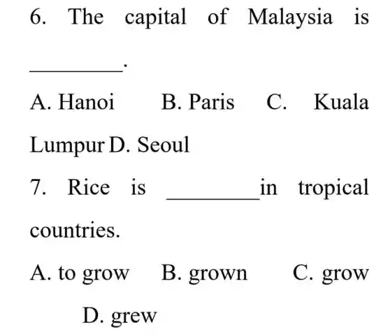 6. The capital of Malaysia is
__
A. Hanoi
B. Paris
C . Kuala
Lumpur D . Seoul
7. Rice is __ in tropical
countries.
A. to grow
B . grown
C. grow
D. grew