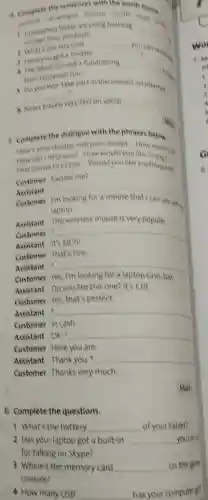 6 Complete the questions.
a complete the sentences with the words below
are using hashtag page story
1 companies today are using hashtag
Conet then products
__
a what's the last wat
__
you can rement
3 Have you got a fwitter
__ 5
4 the band openert fundraising __
to play tour
take part in discussions on internet
__
6 News travels very fast on social __
5 complete the dialogue with the phrases below
Here's your change and your receipt How much is
) How would you like to music
That comes to fasse Would you like anything else
Customer Excuse me?
Assistant __
Customer
with my laptop
Assistant This wireless mouse is very popular
Customer
__
Assistant
Customer That's fine.
Assistant
1
__
Customer
Assistant Do you like this one? It's f18.
Customer Yes that's perfect.
Assistant __
Customer in cash.
Assistant OK. __
Customer Here you are.
Assistant Thank you. __
Customer Thanks very much
May
1 What's the battery __ of your tablet?
2 Has your laptop got a built-in __ you can
for talking on Skype?
3 Where's the memory card __ on this game
console?
4 How many USB __ has your computer got
Mark