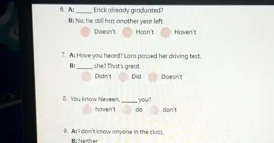 6. A: __ Erick already graduated?
B: No, he still has another year left.
Doesn't	Hasn't	Haven't
7. A: Have you heard? Lara passed her driving test.
B: __ she? That's great.
Didn't	Did	Doesn't
8. You know Neveen, __ you?
haven't	do	don't
9. A: I don't know anyone in the class.
B: Neither