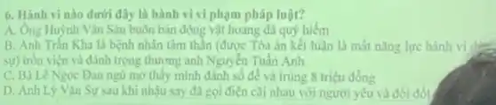 6. Hành vi nào dưới đây là hành vi vi phạm pháp luật?
A. Ông Huỳnh Vǎn Sáu buôn bán động vật hoang dã quý hiểm
B. Anh Tràn Kha là bệnh nhân tâm thân (được Tòa án kết luận là mắt nǎng lực hành vi 12
sự) tròn viện và đánh trọng thương anh Nguyên Tuần Anh
C. Bà Lê Ngọc Đan ngủ mở thấy mình đánh số đề và trùng 8 triệu đồng
D. Anh Lý Vân Sự sau khi nhậu say đã goi điện cãi nhau với người yêu và đòi đốt