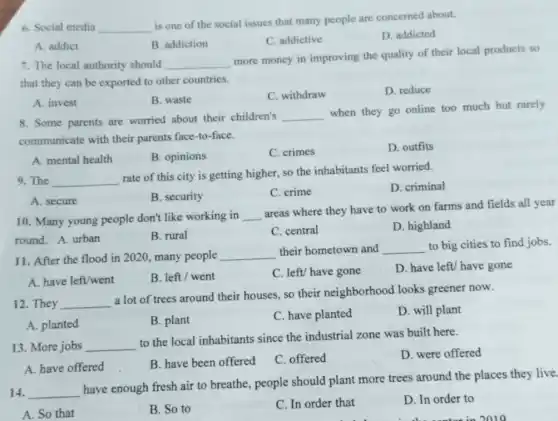 6. Social media __
is one of the social issues that many people are concerned about.
D. addicted
B. addiction
C. addictive
A. addict
7. The local authority should __
more money in improving the quality of their local products so
that they can be exported to other countries.
A. invest
B. waste
C. withdraw
D. reduce
8. Some parents are worried about their children's __
when they go online too much but rarely
communicate with their parents face-to-face.
A. mental health
B. opinions
C. crimes
D. outfits
9. The __
rate of this city is getting higher, so the inhabitants feel worried.
D. criminal
B. security
C. crime
A. secure
10. Many young people don't like working in __
areas where they have to work on farms and fields all year
round. A. urban
B. rural
C. central
D. highland
11. After the flood in 2020, many people __ their hometown and __ to big cities to find jobs.
A. have left/went
B. left/ went
C. left/ have gone
D. have left/ have gone
12. They __
a lot of trees around their houses, so their neighborhood looks greener now.
A. planted
B. plant
C. have planted
D. will plant
13. More jobs __
to the local inhabitants since the industrial zone was built here.
D. were offered
A. have offered
B. have been offered
C. offered
14. __
have enough fresh air to breathe, people should plant more trees around the places they live.
A. So that
B. So to
C. In order that
D. In order to