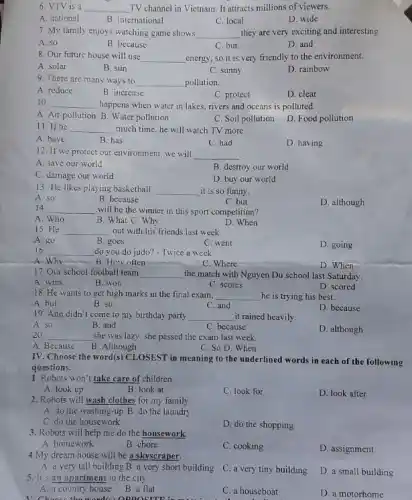 6. VTV is a __ TV channel in Vietnam It attracts millions of viewers.
A. national
B. international
C. local
D. wide
7. My family enjoys watching game shows __ they are very exciting and interesting.
A. so
B. because
C. but
D. and
8. Our future house will use __ energy, so it is very friendly to the environment.
A. solar
B. sun
C. sunny
D. rainbow
9. There are many ways to __ pollution.
A. reduce
B. increase
C. protect
D. clear
10. __ happens when water in lakes, rivers and oceans is polluted.
A. Air pollution B Water pollution
C. Soil pollution
D. Food pollution
11. If he __ much time, he will watch TV more.
A. have
B. has
C. had
D. having
12. If we protect our environment, we will __
A. save our world
B. destroy our world
C. damage our world
D. buy our world
13. He likes playing basketball __ it is so funny.
A. so
B. because
C. but
D. although
14 __ will be the winner in this sport competition?
B. What C. Why
A. Who
D. When
15.He __ out with his friends last week.
A. go
16.
B. goes
C. went
D. going
__ do you do judo?- Twice a week.
A.Why	B. How often __
C. Where
D. When
17. Our school football team __ the match with Nguyen Du school last Saturday.
A. wins
B. won
C. scores
D. scored
18. He wants to get high marks in the final exam, __ he is trying his best.
A. but
B. so
D. because
C. and
19. Ann didn't come to my birthday party __ it rained heavily.
A. so
B. and
C. because
D. although
20 __ she was lazy, she passed the exam last week.
A. Because
B. Although
C. So D. When
IV. Choose the word(s CLOSEST in meaning to the underlined words in each of the following
questions.
1. Robots won't take care of children.
A. look up
B. look at
C. look for
2. Robots will wash clothes for my family.
D. look after
A. do the washing-up B. do the laundry
C. do the housework
3. Robots will help me do the housework
D. do the shopping
A. homework
B. chore
C. cooking
4.My dream house will be a skyscraper.
D. assignment
A. a very tall building B. a very short building
5. It's an apartment in the city
C. a very tiny building
D. a small building
A. a country house B. a flat
V. Choose the word(o)opposition in the
C. a houseboat
D. a motorhome